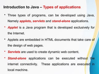 Introduction to Java – Types of applications
• Three types of programs, can be developed using Java,
Namely applets, servlets and stand-alone applications.
• Applet is a Java program that is developed exclusively for
the Internet.
• Applets are embedded in HTML documents that take care of
the design of web pages.
• Servlets are used to create dynamic web content.
• Stand-alone applications can be executed without the
internet connectivity. These applications are executed in
local machine.
 