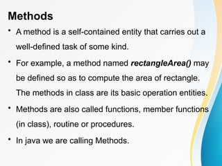 Methods
• A method is a self-contained entity that carries out a
well-defined task of some kind.
• For example, a method named rectangleArea() may
be defined so as to compute the area of rectangle.
The methods in class are its basic operation entities.
• Methods are also called functions, member functions
(in class), routine or procedures.
• In java we are calling Methods.
 