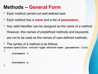 Methods – General Form
• Each method carried out well-defined task.
• Each method has a name and a list of parameters.
• Any valid identifier can be assigned as the name of a method.
However, this names of predefined methods and keywords
are not to be used as the names of user-defined methods.
• The syntax of a method is as follows
access-specifier return-type method-name (parameter list)
{
statement 1;
…
…
statement n;
}
 