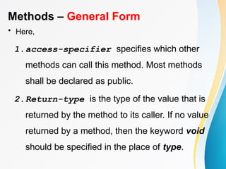 Methods – General Form
• Here,
1.access-specifier specifies which other
methods can call this method. Most methods
shall be declared as public.
2.Return-type is the type of the value that is
returned by the method to its caller. If no value
returned by a method, then the keyword void
should be specified in the place of type.
 