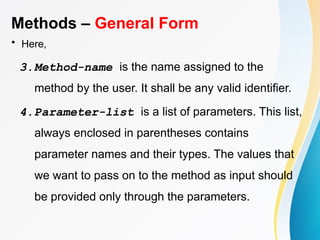 Methods – General Form
• Here,
3.Method-name is the name assigned to the
method by the user. It shall be any valid identifier.
4.Parameter-list is a list of parameters. This list,
always enclosed in parentheses contains
parameter names and their types. The values that
we want to pass on to the method as input should
be provided only through the parameters.
 