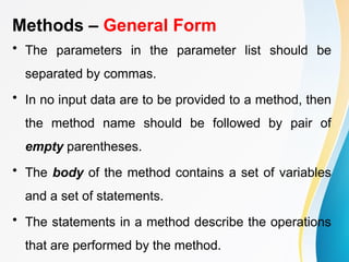 Methods – General Form
• The parameters in the parameter list should be
separated by commas.
• In no input data are to be provided to a method, then
the method name should be followed by pair of
empty parentheses.
• The body of the method contains a set of variables
and a set of statements.
• The statements in a method describe the operations
that are performed by the method.
 