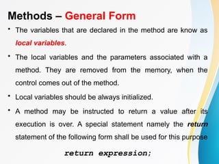 Methods – General Form
• The variables that are declared in the method are know as
local variables.
• The local variables and the parameters associated with a
method. They are removed from the memory, when the
control comes out of the method.
• Local variables should be always initialized.
• A method may be instructed to return a value after its
execution is over. A special statement namely the return
statement of the following form shall be used for this purpose
return expression;
 