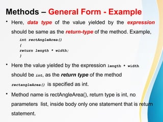 Methods – General Form - Example
• Here, data type of the value yielded by the expression
should be same as the return-type of the method. Example,
int rectAngleArea()
{
return length * width;
}
• Here the value yielded by the expression length * width
should be int, as the return type of the method
rectangleArea() is specified as int.
• Method name is rectAngleArea(), return type is int, no
parameters list, inside body only one statement that is return
statement.
 