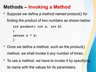 Methods – Invoking a Method
• Suppose we define a method named product() for
finding the product of two numbers as shown below:
int product( int a, int b)
{
return a * b;
}
• Once we define a method, such as the product()
method, we shall invoke it any number of times.
• To use a method, we have to invoke it by specifying
its name with the values for its parameters.
 