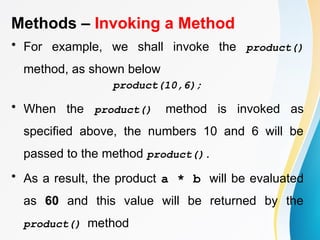 Methods – Invoking a Method
• For example, we shall invoke the product()
method, as shown below
product(10,6);
• When the product() method is invoked as
specified above, the numbers 10 and 6 will be
passed to the method product().
• As a result, the product a * b will be evaluated
as 60 and this value will be returned by the
product() method
 