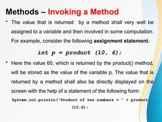 Methods – Invoking a Method
• The value that is returned by a method shall very well be
assigned to a variable and then involved in some computation.
For example, consider the following assignment statement.
int p = product (10, 6);
• Here the value 60, which is returned by the product() method,
will be stored as the value of the variable p. The value that is
returned by a method shall also be directly displayed on the
screen with the help of a statement of the following form:
System.out.println(“Product of two numbers = ” + product
(10,6);
 