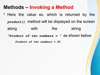 Methods – Invoking a Method
• Here the value 60, which is returned by the
product() method will be displayed on the screen
along with the string
“Product of two numbers = ” as shown below:
Product of two numbers = 60
 