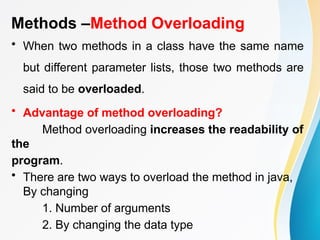 Methods –Method Overloading
• When two methods in a class have the same name
but different parameter lists, those two methods are
said to be overloaded.
• Advantage of method overloading?
Method overloading increases the readability of
the
program.
• There are two ways to overload the method in java,
By changing
1. Number of arguments
2. By changing the data type
 