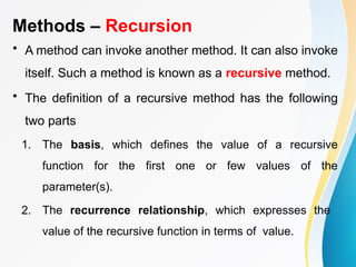 Methods – Recursion
• A method can invoke another method. It can also invoke
itself. Such a method is known as a recursive method.
• The definition of a recursive method has the following
two parts
1. The basis, which defines the value of a recursive
function for the first one or few values of the
parameter(s).
2. The recurrence relationship, which expresses the
value of the recursive function in terms of value.
 