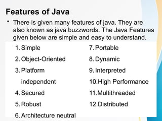 Features of Java
• There is given many features of java. They are
also known as java buzzwords. The Java Features
given below are simple and easy to understand.
1.Simple
2.Object-Oriented
3.Platform
independent
4.Secured
5.Robust
6.Architecture neutral
7.Portable
8.Dynamic
9.Interpreted
10.High Performance
11.Multithreaded
12.Distributed
 