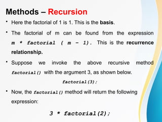 Methods – Recursion
• Here the factorial of 1 is 1. This is the basis.
• The factorial of m can be found from the expression
m * factorial ( m – 1). This is the recurrence
relationship.
• Suppose we invoke the above recursive method
factorial() with the argument 3, as shown below.
factorial(3);
• Now, the factorial() method will return the following
expression:
3 * factorial(2);
 