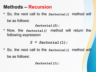 Methods – Recursion
• So, the next call to the factorial() method will
be as follows:
factorial(2);
• Now, the factorial() method will return the
following expression
2 * factorial(1);
• So, the next call to the factorial() method will
be as follows:
factorial(1);
 