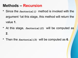 Methods – Recursion
• Since the factorial() method is invoked with the
argument 1at this stage, this method will return the
value 1.
• At this stage, factorial(2) will be computed as
2.
• Then the factorial(3) will be computed as 6.
 