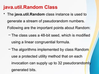 java.util.Random Class
• The java.util.Random class instance is used to
generate a stream of pseudorandom numbers.
Following are the important points about Random:
– The class uses a 48-bit seed, which is modified
using a linear congruential formula.
– The algorithms implemented by class Random
use a protected utility method that on each
invocation can supply up to 32 pseudorandomly
generated bits.
 