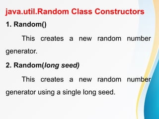 java.util.Random Class Constructors
1. Random()
This creates a new random number
generator.
2. Random(long seed)
This creates a new random number
generator using a single long seed.
 