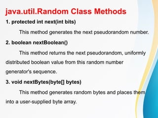 java.util.Random Class Methods
1. protected int next(int bits)
This method generates the next pseudorandom number.
2. boolean nextBoolean()
This method returns the next pseudorandom, uniformly
distributed boolean value from this random number
generator's sequence.
3. void nextBytes(byte[] bytes)
This method generates random bytes and places them
into a user-supplied byte array.
 