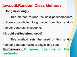java.util.Random Class Methods
9. long nextLong()
This method returns the next pseudorandom,
uniformly distributed long value from this random
number generator's sequence.
10. void setSeed(long seed)
This method sets the seed of this random
number generator using a single long seed.
Homework: Purpose, Example of these
methods
 