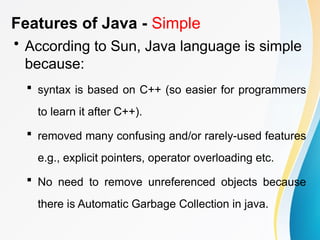 Features of Java - Simple
• According to Sun, Java language is simple
because:
 syntax is based on C++ (so easier for programmers
to learn it after C++).
 removed many confusing and/or rarely-used features
e.g., explicit pointers, operator overloading etc.
 No need to remove unreferenced objects because
there is Automatic Garbage Collection in java.
 