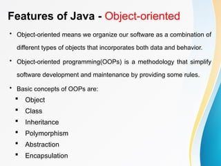 Features of Java - Object-oriented
• Object-oriented means we organize our software as a combination of
different types of objects that incorporates both data and behavior.
• Object-oriented programming(OOPs) is a methodology that simplify
software development and maintenance by providing some rules.
• Basic concepts of OOPs are:
 Object
 Class
 Inheritance
 Polymorphism
 Abstraction
 Encapsulation
 