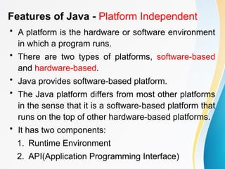 Features of Java - Platform Independent
• A platform is the hardware or software environment
in which a program runs.
• There are two types of platforms, software-based
and hardware-based.
• Java provides software-based platform.
• The Java platform differs from most other platforms
in the sense that it is a software-based platform that
runs on the top of other hardware-based platforms.
• It has two components:
1. Runtime Environment
2. API(Application Programming Interface)
 