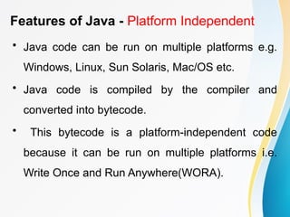 Features of Java - Platform Independent
• Java code can be run on multiple platforms e.g.
Windows, Linux, Sun Solaris, Mac/OS etc.
• Java code is compiled by the compiler and
converted into bytecode.
• This bytecode is a platform-independent code
because it can be run on multiple platforms i.e.
Write Once and Run Anywhere(WORA).
 