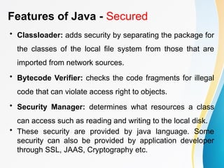 Features of Java - Secured
• Classloader: adds security by separating the package for
the classes of the local file system from those that are
imported from network sources.
• Bytecode Verifier: checks the code fragments for illegal
code that can violate access right to objects.
• Security Manager: determines what resources a class
can access such as reading and writing to the local disk.
• These security are provided by java language. Some
security can also be provided by application developer
through SSL, JAAS, Cryptography etc.
 