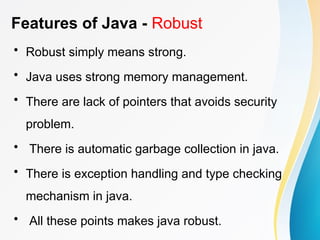 Features of Java - Robust
• Robust simply means strong.
• Java uses strong memory management.
• There are lack of pointers that avoids security
problem.
• There is automatic garbage collection in java.
• There is exception handling and type checking
mechanism in java.
• All these points makes java robust.
 