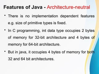 Features of Java - Architecture-neutral
• There is no implementation dependent features
e.g. size of primitive types is fixed.
• In C programming, int data type occupies 2 bytes
of memory for 32-bit architecture and 4 bytes of
memory for 64-bit architecture.
• But in java, it occupies 4 bytes of memory for both
32 and 64 bit architectures.
 