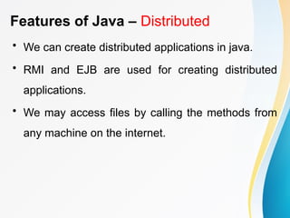 Features of Java – Distributed
• We can create distributed applications in java.
• RMI and EJB are used for creating distributed
applications.
• We may access files by calling the methods from
any machine on the internet.
 