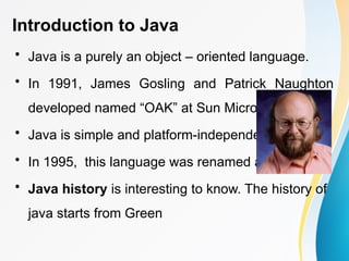 Introduction to Java
• Java is a purely an object – oriented language.
• In 1991, James Gosling and Patrick Naughton
developed named “OAK” at Sun Microsystems.
• Java is simple and platform-independent.
• In 1995, this language was renamed as “Java”.
• Java history is interesting to know. The history of
java starts from Green
 