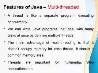 Features of Java – Multi-threaded
• A thread is like a separate program, executing
concurrently.
• We can write Java programs that deal with many
tasks at once by defining multiple threads.
• The main advantage of multi-threading is that it
doesn't occupy memory for each thread. It shares a
common memory area.
• Threads are important for multimedia, Web
applications etc.
 