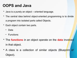 OOPS and Java
• Java is a purely an object – oriented language.
• The central idea behind object-oriented programming is to divide
a program into isolated parts called Objects.
• Each object contain two parts.
– Data
– Functions
• The functions in an object operate on the data involved
in that object.
• A class is a collection of similar objects (Blueprint of
Object).
 