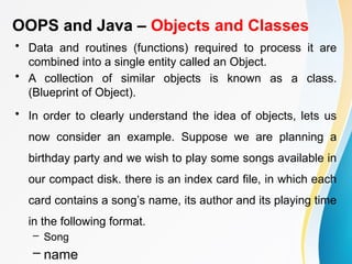 OOPS and Java – Objects and Classes
• Data and routines (functions) required to process it are
combined into a single entity called an Object.
• A collection of similar objects is known as a class.
(Blueprint of Object).
• In order to clearly understand the idea of objects, lets us
now consider an example. Suppose we are planning a
birthday party and we wish to play some songs available in
our compact disk. there is an index card file, in which each
card contains a song’s name, its author and its playing time
in the following format.
– Song
– name
 