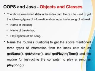 OOPS and Java - Objects and Classes
• The above mentioned data in the index card file can be used to get
the following types of information about a particular song of interest.
– Name of the song
– Name of the Author,
– Playing time of the song.
• Name the routines (funtions) to get the above mentioned
three types of information from the index card file as
getName(), getAuthor(), and getPlayingTime() and the
routine for instructing the computer to play a song as
playSong().
 