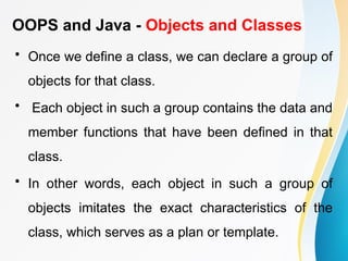 OOPS and Java - Objects and Classes
• Once we define a class, we can declare a group of
objects for that class.
• Each object in such a group contains the data and
member functions that have been defined in that
class.
• In other words, each object in such a group of
objects imitates the exact characteristics of the
class, which serves as a plan or template.
 