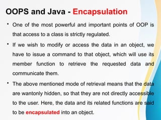 OOPS and Java - Encapsulation
• One of the most powerful and important points of OOP is
that access to a class is strictly regulated.
• If we wish to modify or access the data in an object, we
have to issue a command to that object, which will use its
member function to retrieve the requested data and
communicate them.
• The above mentioned mode of retrieval means that the data
are wantonly hidden, so that they are not directly accessible
to the user. Here, the data and its related functions are said
to be encapsulated into an object.
 