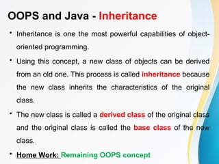 OOPS and Java - Inheritance
• Inheritance is one the most powerful capabilities of object-
oriented programming.
• Using this concept, a new class of objects can be derived
from an old one. This process is called inheritance because
the new class inherits the characteristics of the original
class.
• The new class is called a derived class of the original class
and the original class is called the base class of the new
class.
• Home Work: Remaining OOPS concept
 