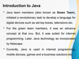 Introduction to Java
• Java team members (also known as Green Team),
initiated a revolutionary task to develop a language for
digital devices such as set-top boxes, televisions etc.
• For the green team members, it was an advance
concept at that time. But, it was suited for internet
programming. Later, Java technology as incorporated
by Netscape.
• Currently, Java is used in internet programming,
mobile devices, games and e-business solutions etc.
 