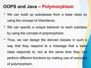 OOPS and Java – Polymorphism
• We can build up subclasses from a base class by
using the concept of inheritance.
• We can specify a unique behavior to each subclass
by using the concept of polymorphism.
• Thus, we can design the derived classes in such a
way that they respond to a message that a base
class responds to, but at the same time they can
perform different functions by making use of concepts
of polymorphism.
 