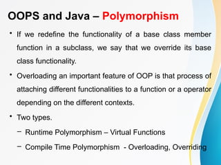 OOPS and Java – Polymorphism
• If we redefine the functionality of a base class member
function in a subclass, we say that we override its base
class functionality.
• Overloading an important feature of OOP is that process of
attaching different functionalities to a function or a operator
depending on the different contexts.
• Two types.
– Runtime Polymorphism – Virtual Functions
– Compile Time Polymorphism - Overloading, Overriding
 
