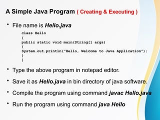 A Simple Java Program ( Creating & Executing )
• File name is Hello.java
class Hello
{
public static void main(String[] args)
{
System.out.println(“Hello, Welcome to Java Application”);
}
}
• Type the above program in notepad editor.
• Save it as Hello.java in bin directory of java software.
• Compile the program using command javac Hello.java
• Run the program using command java Hello
 