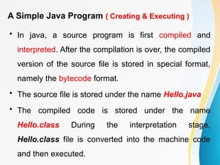A Simple Java Program ( Creating & Executing )
• In java, a source program is first compiled and
interpreted. After the compilation is over, the compiled
version of the source file is stored in special format,
namely the bytecode format.
• The source file is stored under the name Hello.java
• The compiled code is stored under the name
Hello.class During the interpretation stage,
Hello.class file is converted into the machine code
and then executed.
 