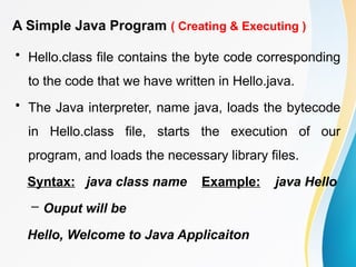 A Simple Java Program ( Creating & Executing )
• Hello.class file contains the byte code corresponding
to the code that we have written in Hello.java.
• The Java interpreter, name java, loads the bytecode
in Hello.class file, starts the execution of our
program, and loads the necessary library files.
Syntax: java class name Example: java Hello
– Ouput will be
Hello, Welcome to Java Applicaiton
 