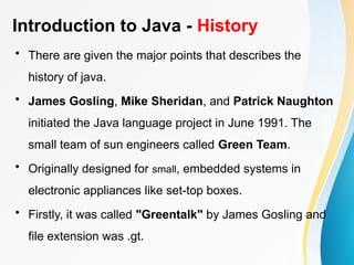 Introduction to Java - History
• There are given the major points that describes the
history of java.
• James Gosling, Mike Sheridan, and Patrick Naughton
initiated the Java language project in June 1991. The
small team of sun engineers called Green Team.
• Originally designed for small, embedded systems in
electronic appliances like set-top boxes.
• Firstly, it was called "Greentalk" by James Gosling and
file extension was .gt.
 