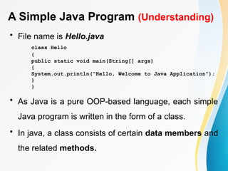 A Simple Java Program (Understanding)
• File name is Hello.java
class Hello
{
public static void main(String[] args)
{
System.out.println(“Hello, Welcome to Java Application”);
}
}
• As Java is a pure OOP-based language, each simple
Java program is written in the form of a class.
• In java, a class consists of certain data members and
the related methods.
 