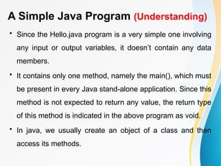 A Simple Java Program (Understanding)
• Since the Hello.java program is a very simple one involving
any input or output variables, it doesn’t contain any data
members.
• It contains only one method, namely the main(), which must
be present in every Java stand-alone application. Since this
method is not expected to return any value, the return type
of this method is indicated in the above program as void.
• In java, we usually create an object of a class and then
access its methods.
 
