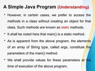 A Simple Java Program (Understanding)
• However, in certain cases, we prefer to access the
methods in a class without creating an object for that
class. Such methods are known as static methods.
• It shall be noted here that main() is a static method.
• As is apparent from the above program, the elements
of an array of String type, called args, constitute the
parameters of the main() method.
• We shall provide values for these parameters at the
time of execution of the above program.
 