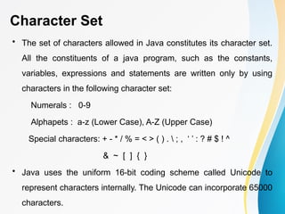 Character Set
• The set of characters allowed in Java constitutes its character set.
All the constituents of a java program, such as the constants,
variables, expressions and statements are written only by using
characters in the following character set:
Numerals : 0-9
Alphapets : a-z (Lower Case), A-Z (Upper Case)
Special characters: + - * / % = < > ( ) .  ; , ‘ ’ : ? # $ ! ^
& ~ [ ] { }
• Java uses the uniform 16-bit coding scheme called Unicode to
represent characters internally. The Unicode can incorporate 65000
characters.
 