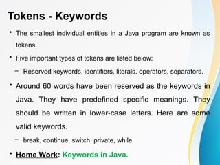 Tokens - Keywords
• The smallest individual entities in a Java program are known as
tokens.
• Five important types of tokens are listed below:
– Reserved keywords, identifiers, literals, operators, separators.
• Around 60 words have been reserved as the keywords in
Java. They have predefined specific meanings. They
should be written in lower-case letters. Here are some
valid keywords.
– break, continue, switch, private, while
• Home Work: Keywords in Java.
 